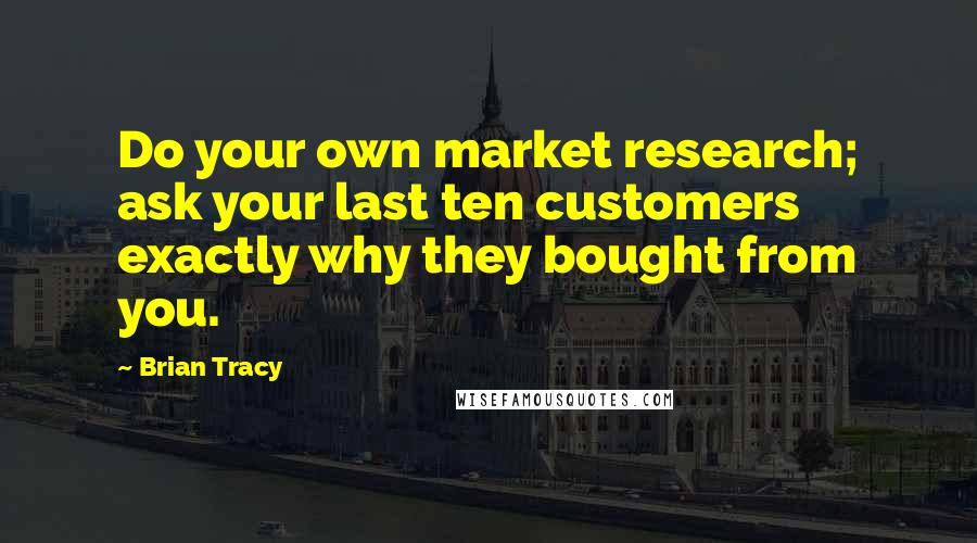 Brian Tracy Quotes: Do your own market research; ask your last ten customers exactly why they bought from you.