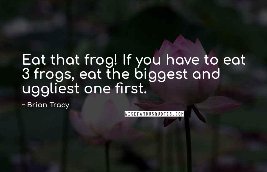 Brian Tracy Quotes: Eat that frog! If you have to eat 3 frogs, eat the biggest and uggliest one first.