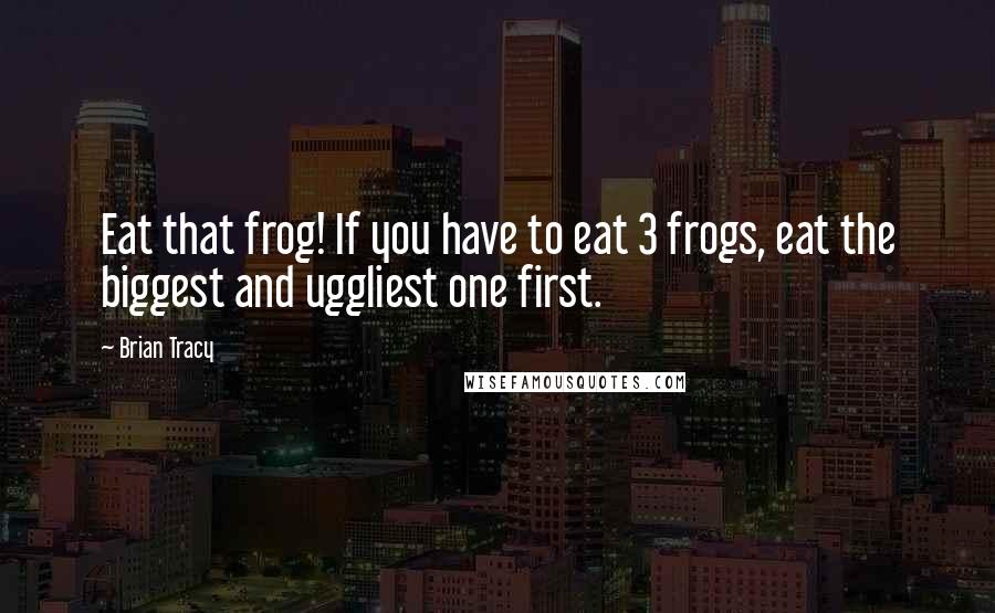 Brian Tracy Quotes: Eat that frog! If you have to eat 3 frogs, eat the biggest and uggliest one first.