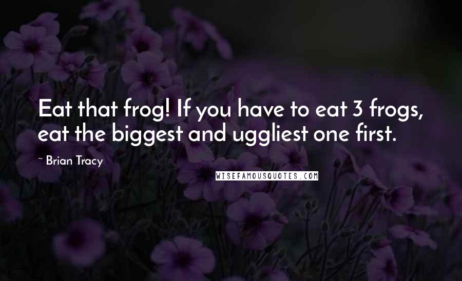 Brian Tracy Quotes: Eat that frog! If you have to eat 3 frogs, eat the biggest and uggliest one first.