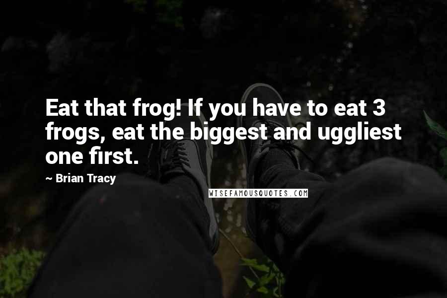 Brian Tracy Quotes: Eat that frog! If you have to eat 3 frogs, eat the biggest and uggliest one first.