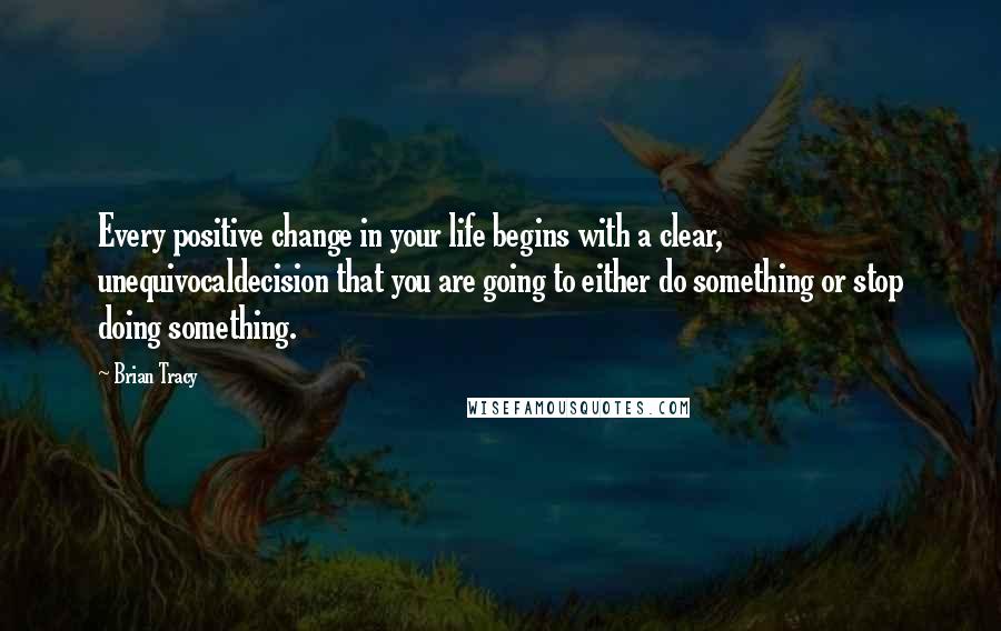 Brian Tracy Quotes: Every positive change in your life begins with a clear, unequivocaldecision that you are going to either do something or stop doing something.