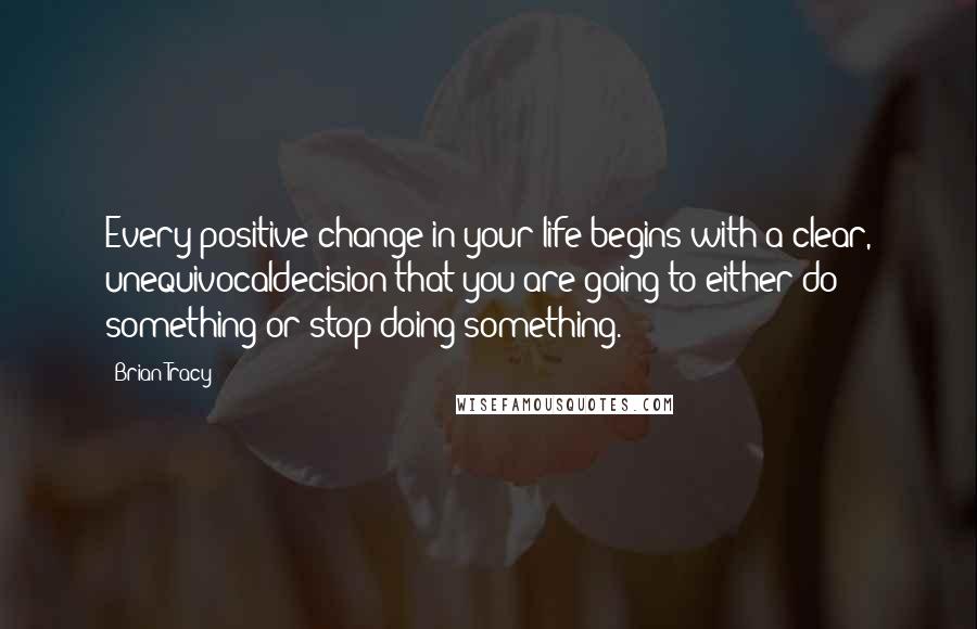 Brian Tracy Quotes: Every positive change in your life begins with a clear, unequivocaldecision that you are going to either do something or stop doing something.