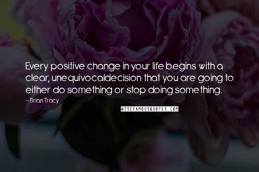 Brian Tracy Quotes: Every positive change in your life begins with a clear, unequivocaldecision that you are going to either do something or stop doing something.