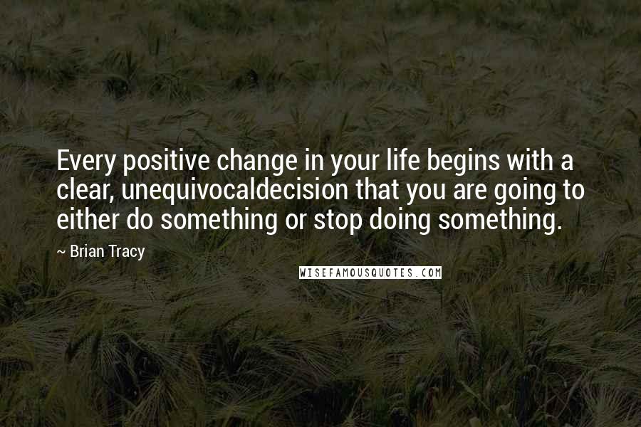 Brian Tracy Quotes: Every positive change in your life begins with a clear, unequivocaldecision that you are going to either do something or stop doing something.