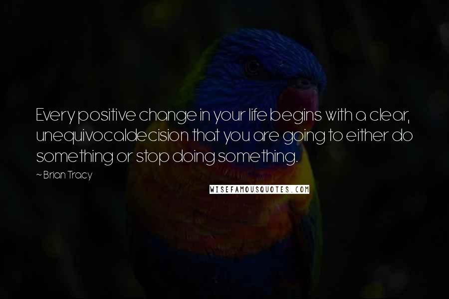 Brian Tracy Quotes: Every positive change in your life begins with a clear, unequivocaldecision that you are going to either do something or stop doing something.