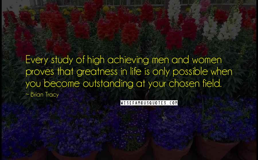 Brian Tracy Quotes: Every study of high achieving men and women proves that greatness in life is only possible when you become outstanding at your chosen field.