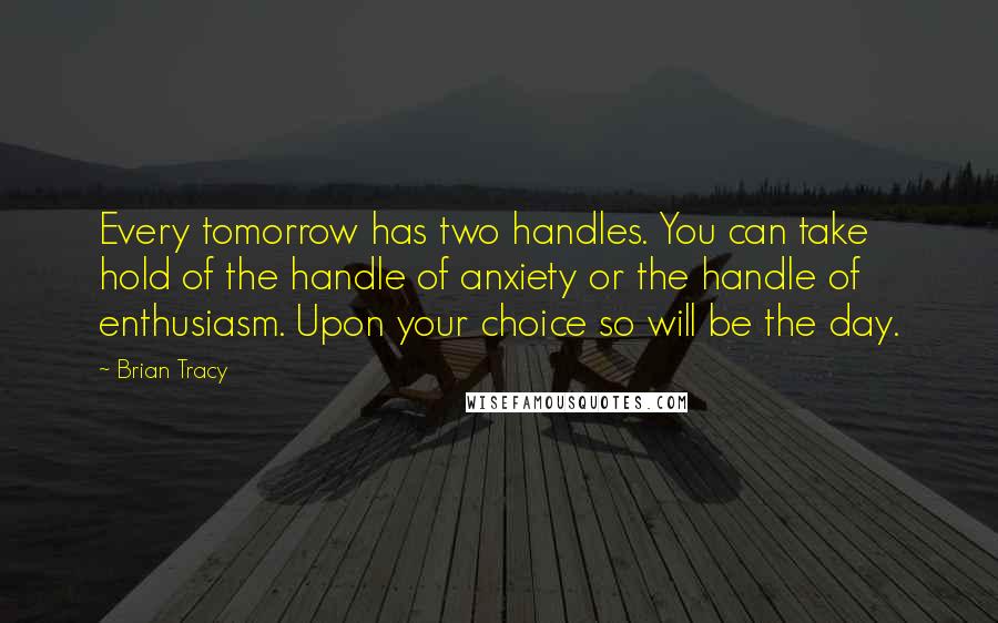 Brian Tracy Quotes: Every tomorrow has two handles. You can take hold of the handle of anxiety or the handle of enthusiasm. Upon your choice so will be the day.