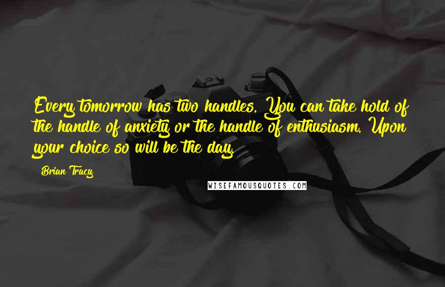 Brian Tracy Quotes: Every tomorrow has two handles. You can take hold of the handle of anxiety or the handle of enthusiasm. Upon your choice so will be the day.