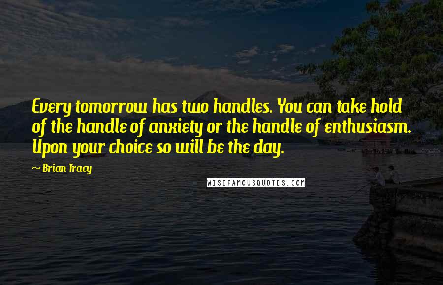 Brian Tracy Quotes: Every tomorrow has two handles. You can take hold of the handle of anxiety or the handle of enthusiasm. Upon your choice so will be the day.