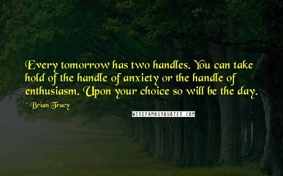 Brian Tracy Quotes: Every tomorrow has two handles. You can take hold of the handle of anxiety or the handle of enthusiasm. Upon your choice so will be the day.