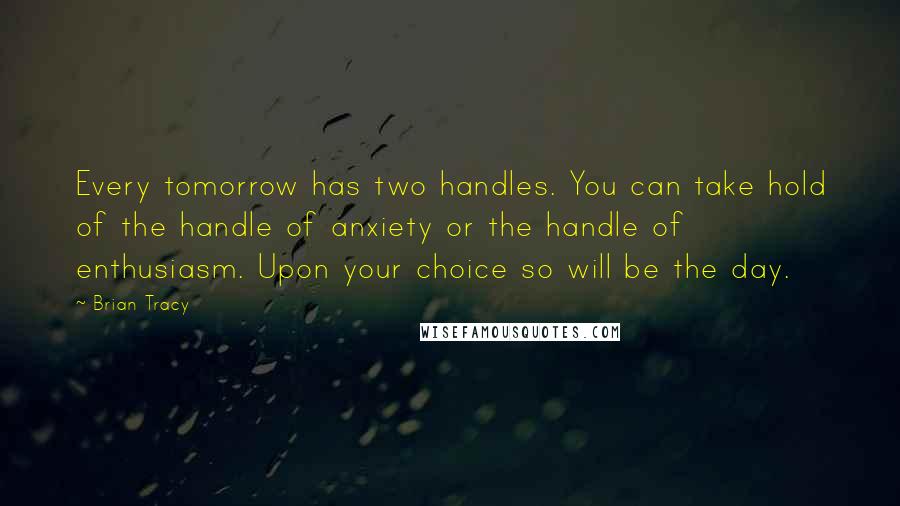 Brian Tracy Quotes: Every tomorrow has two handles. You can take hold of the handle of anxiety or the handle of enthusiasm. Upon your choice so will be the day.