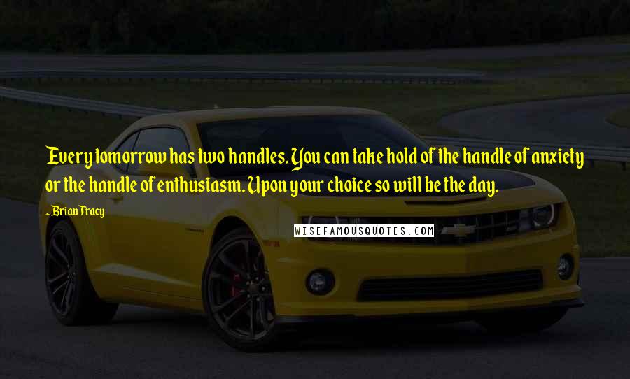 Brian Tracy Quotes: Every tomorrow has two handles. You can take hold of the handle of anxiety or the handle of enthusiasm. Upon your choice so will be the day.