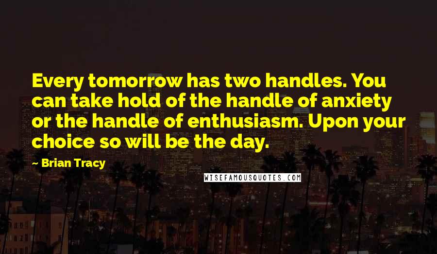 Brian Tracy Quotes: Every tomorrow has two handles. You can take hold of the handle of anxiety or the handle of enthusiasm. Upon your choice so will be the day.