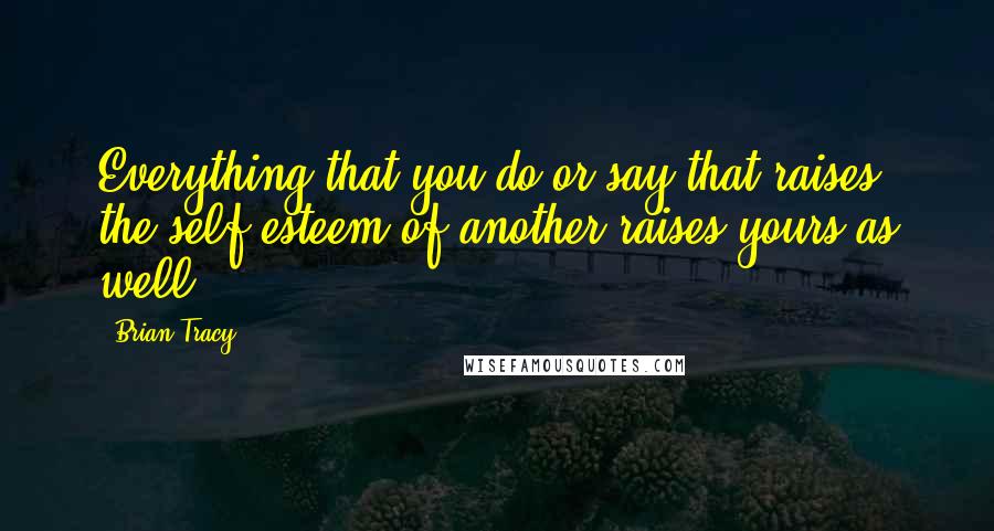 Brian Tracy Quotes: Everything that you do or say that raises the self-esteem of another raises yours as well.