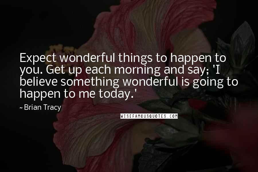 Brian Tracy Quotes: Expect wonderful things to happen to you. Get up each morning and say; 'I believe something wonderful is going to happen to me today.'