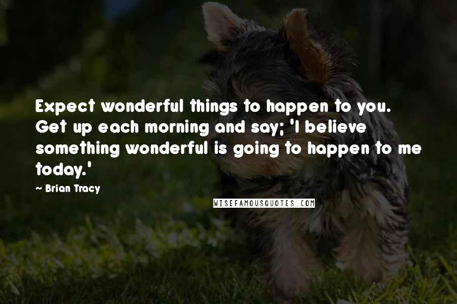 Brian Tracy Quotes: Expect wonderful things to happen to you. Get up each morning and say; 'I believe something wonderful is going to happen to me today.'