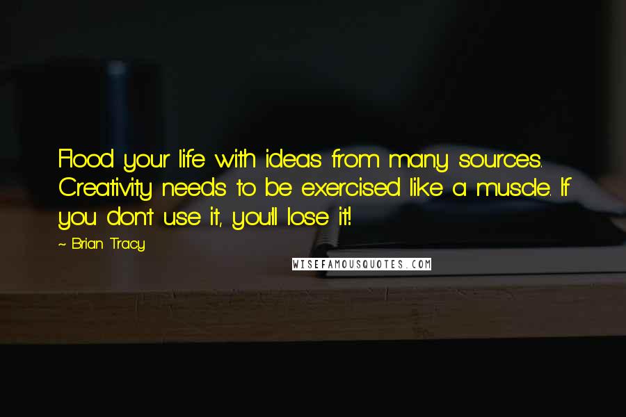 Brian Tracy Quotes: Flood your life with ideas from many sources. Creativity needs to be exercised like a muscle. If you don't use it, you'll lose it!