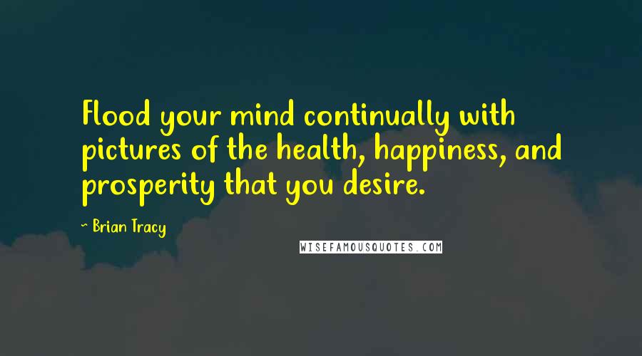 Brian Tracy Quotes: Flood your mind continually with pictures of the health, happiness, and prosperity that you desire.