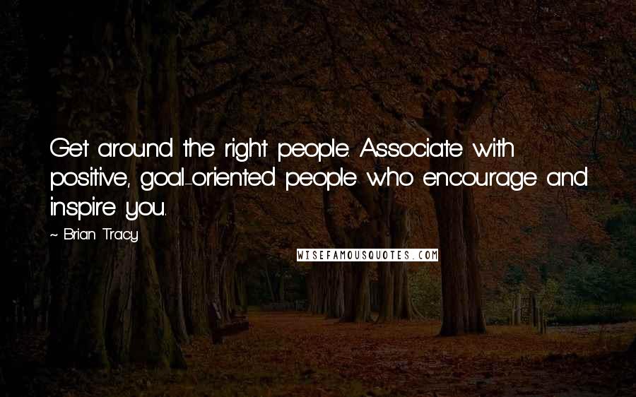Brian Tracy Quotes: Get around the right people. Associate with positive, goal-oriented people who encourage and inspire you.