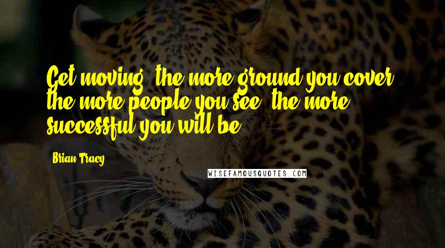 Brian Tracy Quotes: Get moving; the more ground you cover, the more people you see, the more successful you will be.