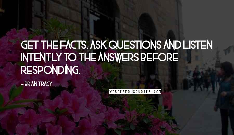 Brian Tracy Quotes: Get the facts. Ask questions and listen intently to the answers before responding.