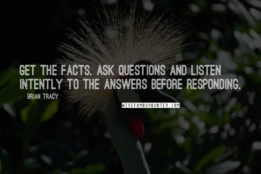 Brian Tracy Quotes: Get the facts. Ask questions and listen intently to the answers before responding.