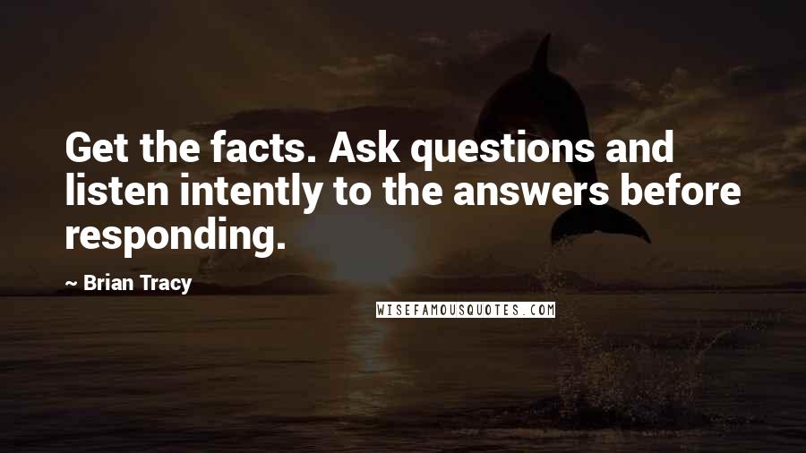 Brian Tracy Quotes: Get the facts. Ask questions and listen intently to the answers before responding.