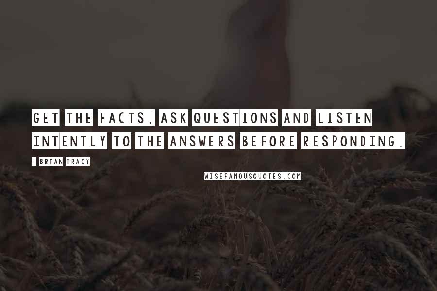 Brian Tracy Quotes: Get the facts. Ask questions and listen intently to the answers before responding.