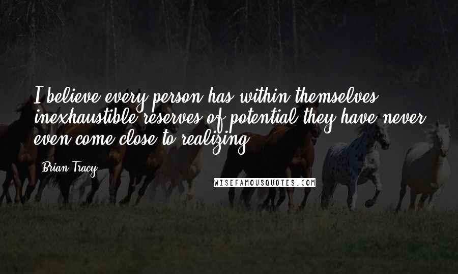 Brian Tracy Quotes: I believe every person has within themselves inexhaustible reserves of potential they have never even come close to realizing.