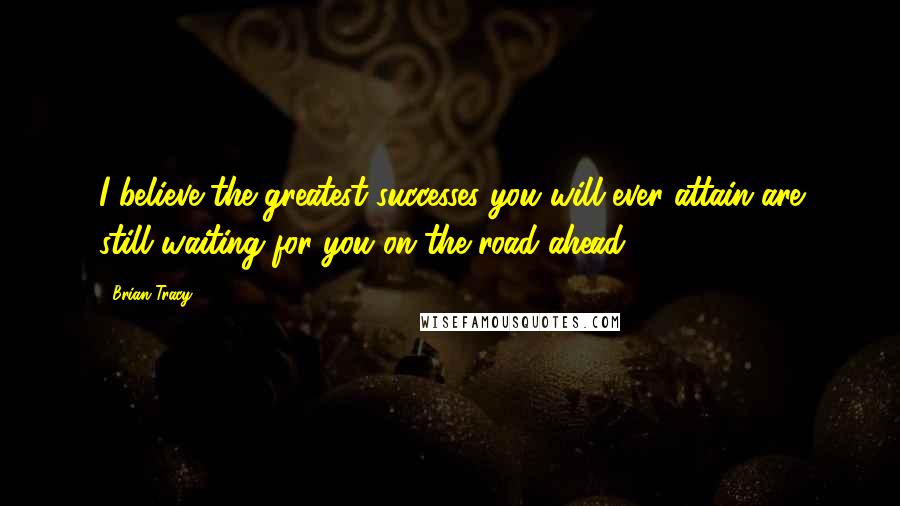 Brian Tracy Quotes: I believe the greatest successes you will ever attain are still waiting for you on the road ahead.