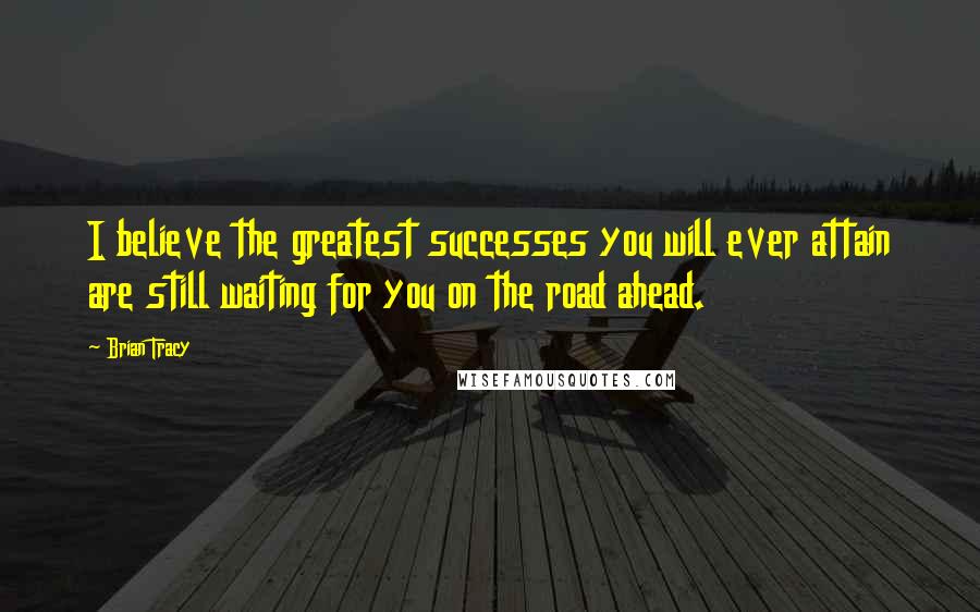 Brian Tracy Quotes: I believe the greatest successes you will ever attain are still waiting for you on the road ahead.