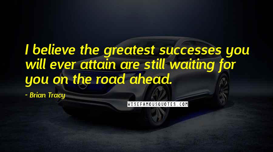 Brian Tracy Quotes: I believe the greatest successes you will ever attain are still waiting for you on the road ahead.