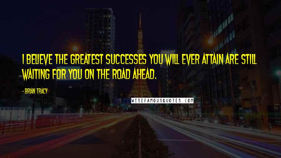 Brian Tracy Quotes: I believe the greatest successes you will ever attain are still waiting for you on the road ahead.