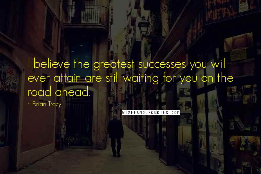 Brian Tracy Quotes: I believe the greatest successes you will ever attain are still waiting for you on the road ahead.