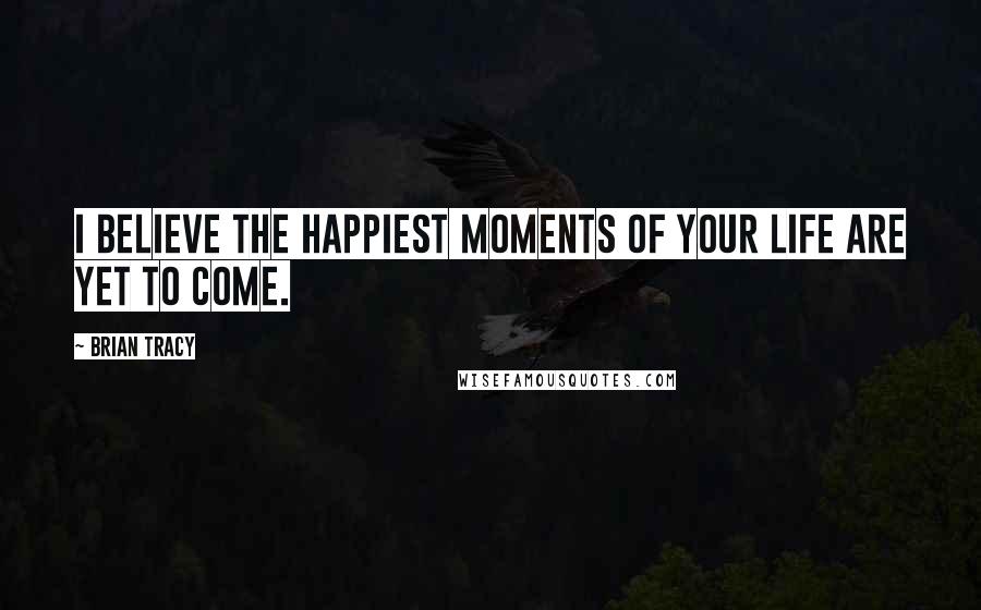 Brian Tracy Quotes: I believe the happiest moments of your life are yet to come.