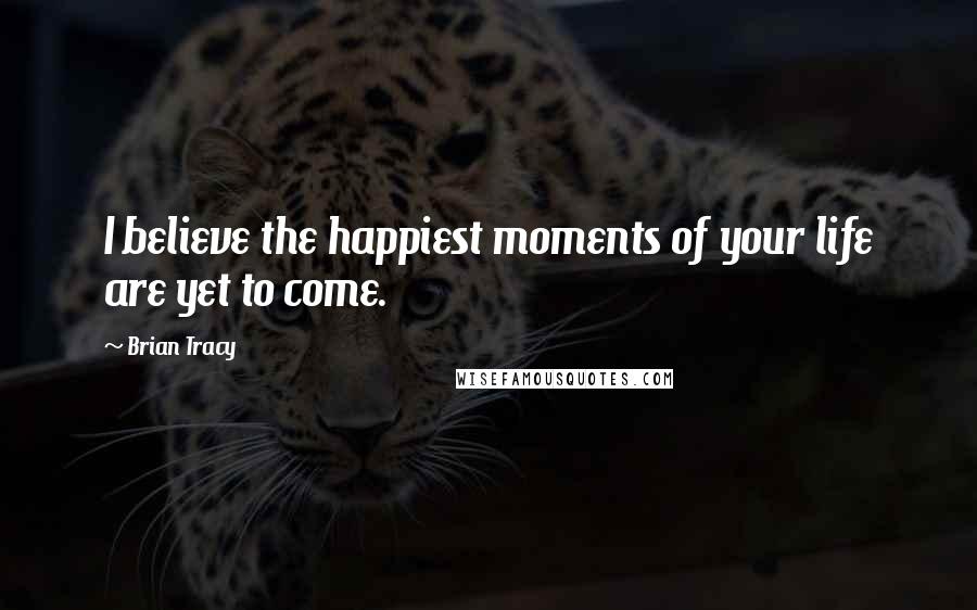 Brian Tracy Quotes: I believe the happiest moments of your life are yet to come.