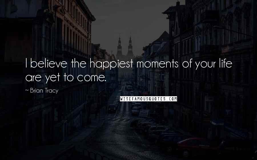 Brian Tracy Quotes: I believe the happiest moments of your life are yet to come.