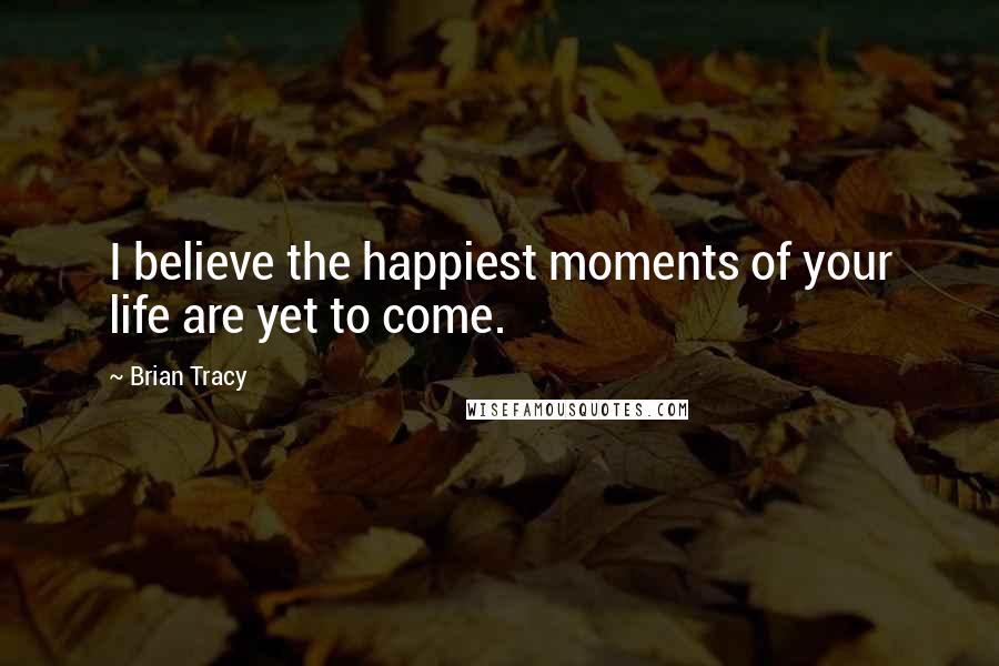 Brian Tracy Quotes: I believe the happiest moments of your life are yet to come.