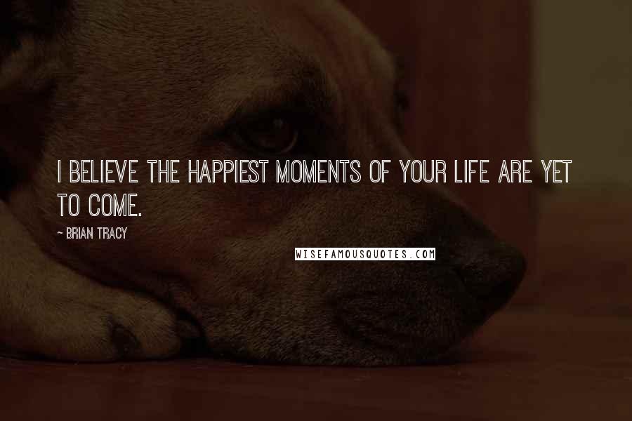 Brian Tracy Quotes: I believe the happiest moments of your life are yet to come.