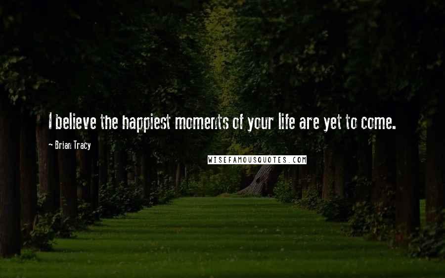 Brian Tracy Quotes: I believe the happiest moments of your life are yet to come.