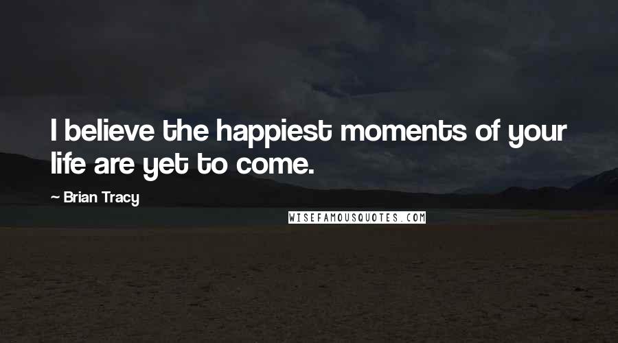 Brian Tracy Quotes: I believe the happiest moments of your life are yet to come.