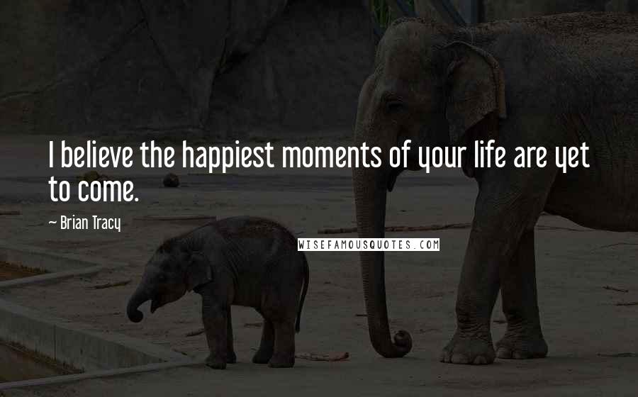 Brian Tracy Quotes: I believe the happiest moments of your life are yet to come.
