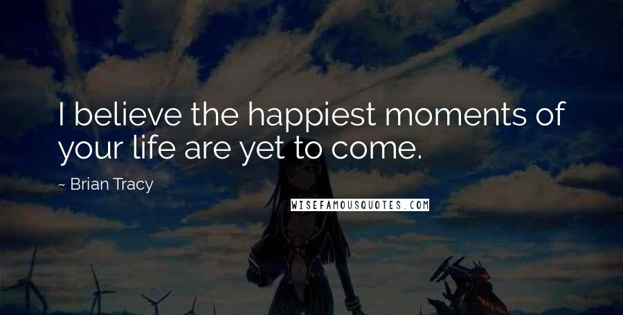 Brian Tracy Quotes: I believe the happiest moments of your life are yet to come.