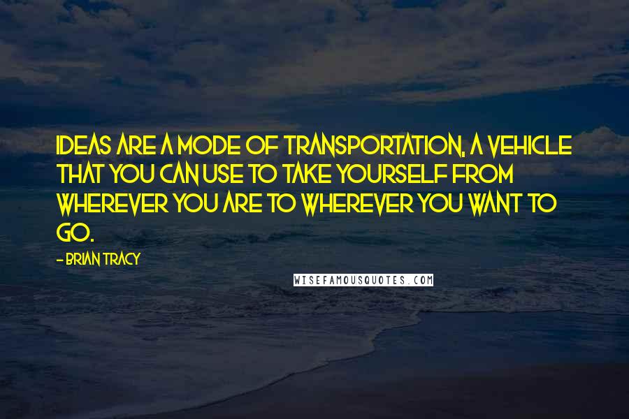 Brian Tracy Quotes: Ideas are a mode of transportation, a vehicle that you can use to take yourself from wherever you are to wherever you want to go.