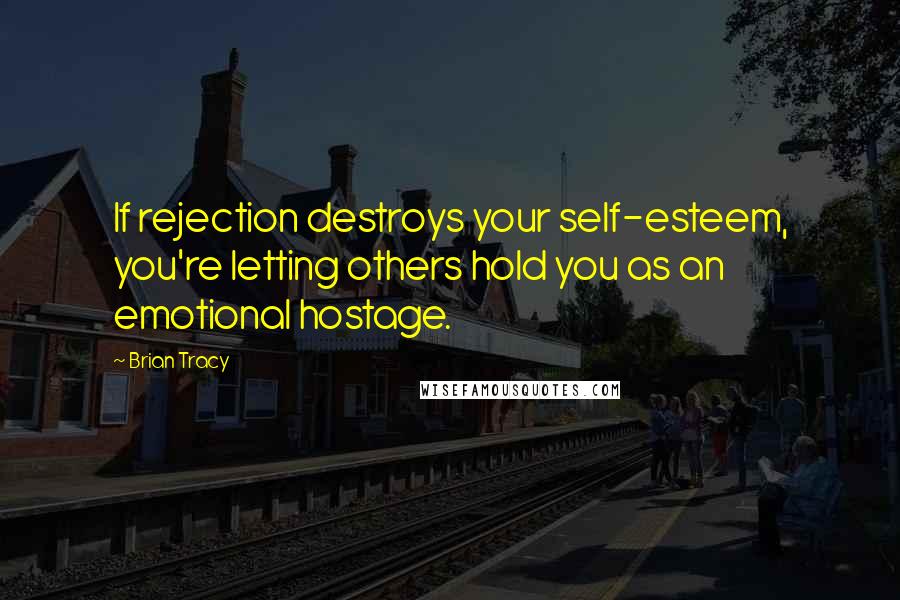 Brian Tracy Quotes: If rejection destroys your self-esteem, you're letting others hold you as an emotional hostage.