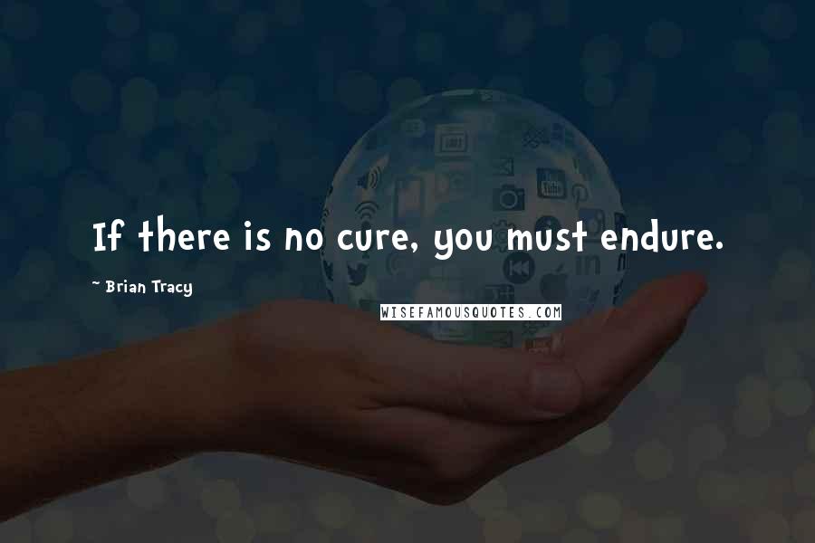 Brian Tracy Quotes: If there is no cure, you must endure.