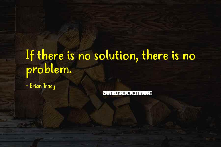 Brian Tracy Quotes: If there is no solution, there is no problem.