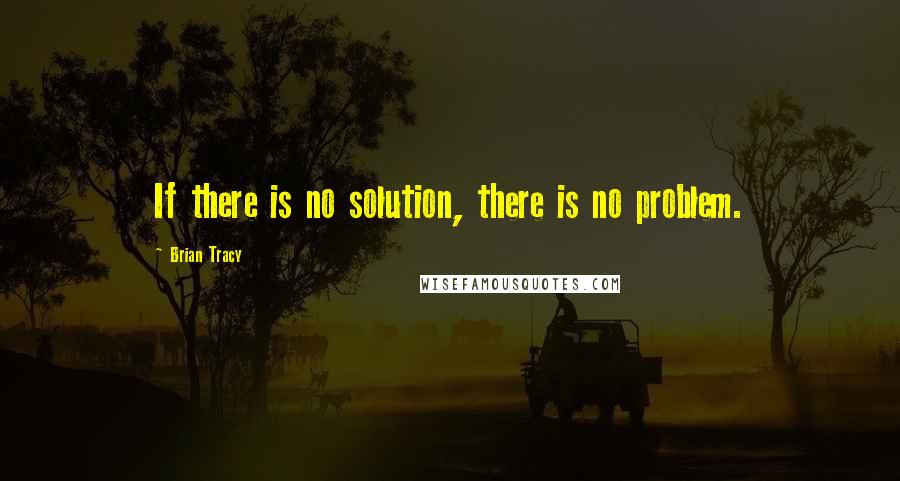 Brian Tracy Quotes: If there is no solution, there is no problem.