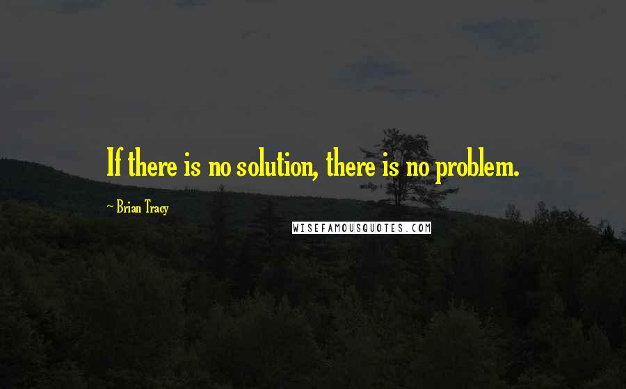 Brian Tracy Quotes: If there is no solution, there is no problem.